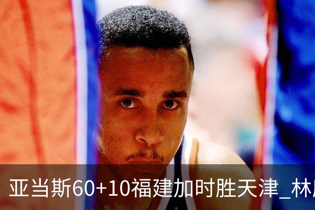 亚当斯60+10福建加时胜天津 林庭谦31+6+8