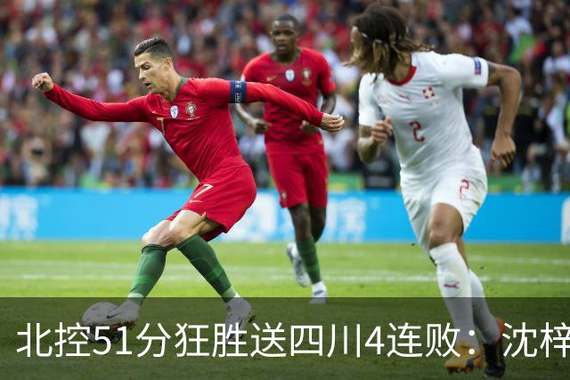 北控51分狂胜送四川4连败：沈梓捷总篮板超刘炜 霍华德31分