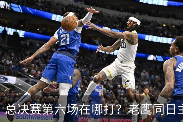 总决赛第六场在哪打？老鹰同日主场，梦想球馆被占