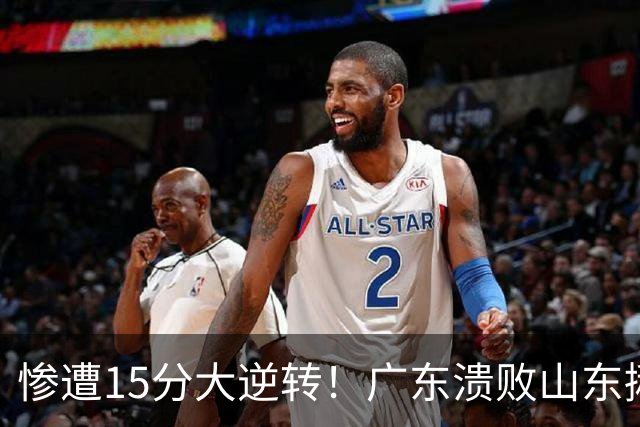 惨遭15分大逆转！广东溃败山东揪出两大毒瘤：赶紧连夜请回杜锋吧