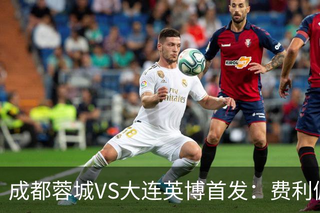 成都蓉城VS大连英博首发：费利佩拜合拉木先发，大连三叉戟出战