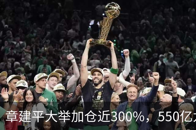 章建平大举加仓近300%，550亿龙头净利暴增26倍